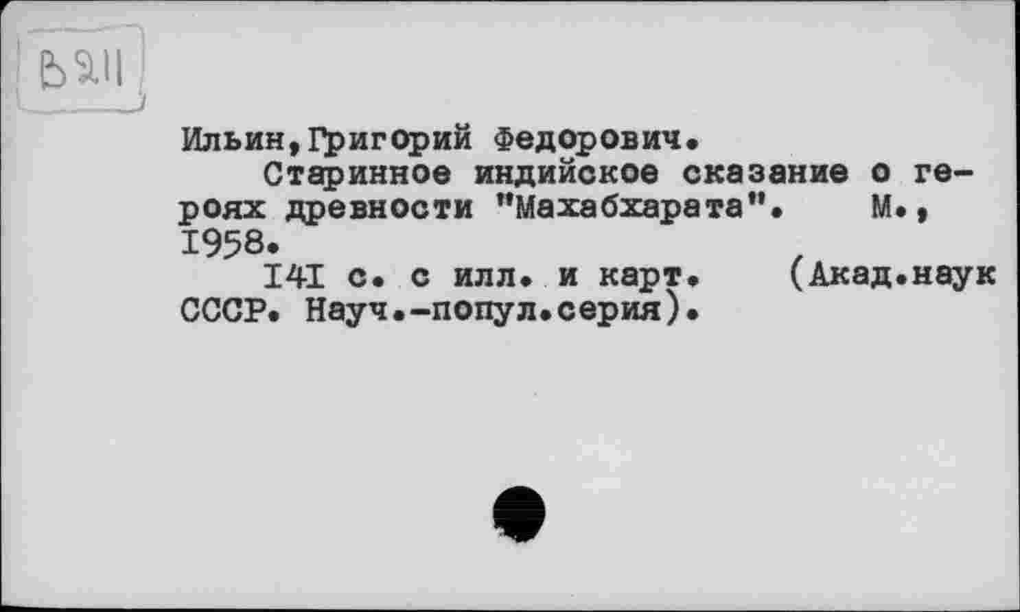 ﻿Ильин,Григорий Федорович.
Старинное индийское сказание о героях древности ’’Махабхарата”. М., 1958.
141 с. с илл. и карт.	(Акад.наук
СССР. Науч.-подул.серия).